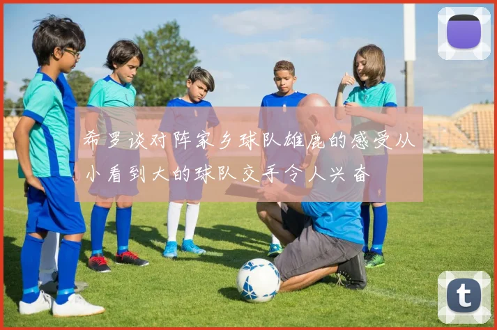 希罗谈对阵家乡球队雄鹿的感受从小看到大的球队交手令人兴奋