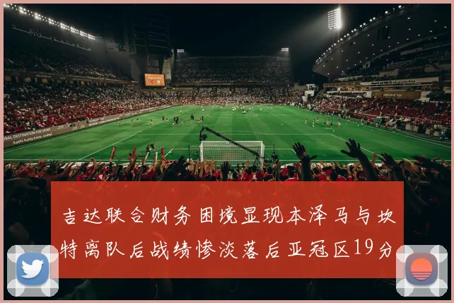 吉达联合财务困境显现本泽马与坎特离队后战绩惨淡落后亚冠区19分