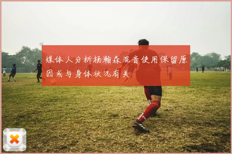 媒体人分析杨瀚森混音使用保留原因或与身体状况有关