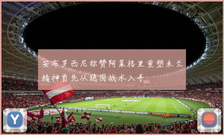 安布罗西尼称赞阿莱格里重塑米兰精神首先从稳固战术入手