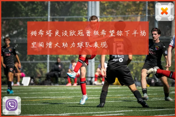 姆希塔良谈欧冠晋级希望称下半场空间增大助力球队表现