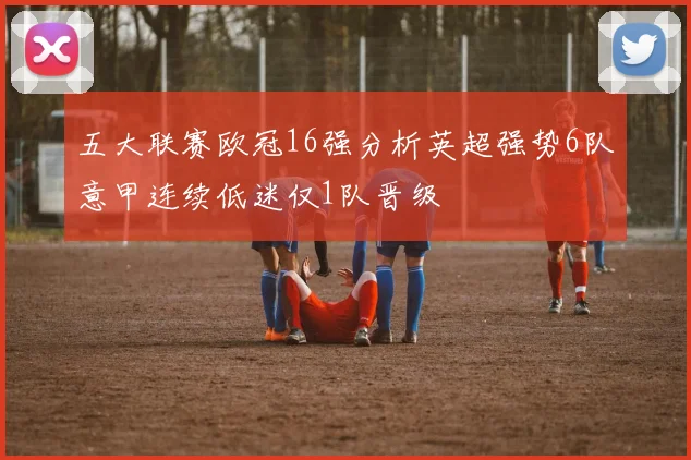 五大联赛欧冠16强分析英超强势6队意甲连续低迷仅1队晋级