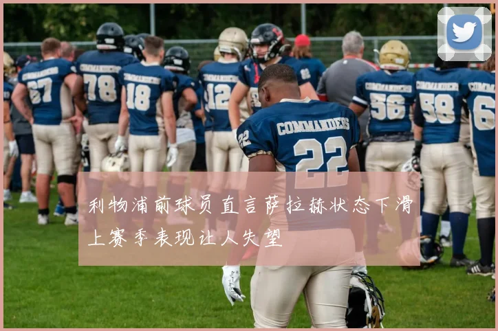 利物浦前球员直言萨拉赫状态下滑上赛季表现让人失望