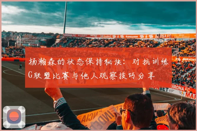 杨瀚森的状态保持秘诀：对抗训练G联盟比赛与他人观察技巧分享