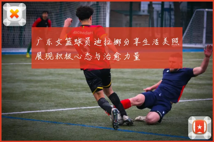 广东女篮球员迪拉娜分享生活美照展现积极心态与治愈力量