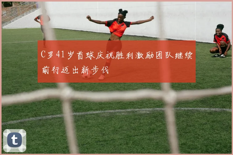 C罗41岁首球庆祝胜利激励团队继续前行迈出新步伐