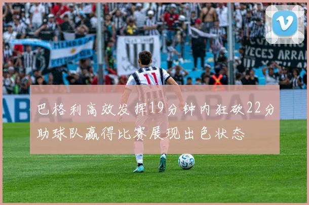 巴格利高效发挥19分钟内狂砍22分助球队赢得比赛展现出色状态