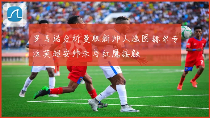 罗马诺分析曼联新帅人选图赫尔专注英超安帅未与红魔接触