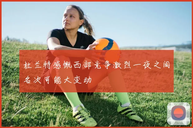 杜兰特感慨西部竞争激烈一夜之间名次可能大变动