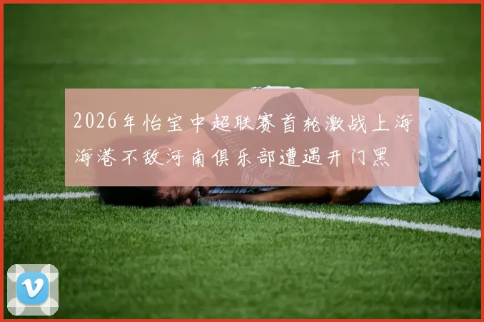 2026年怡宝中超联赛首轮激战上海海港不敌河南俱乐部遭遇开门黑