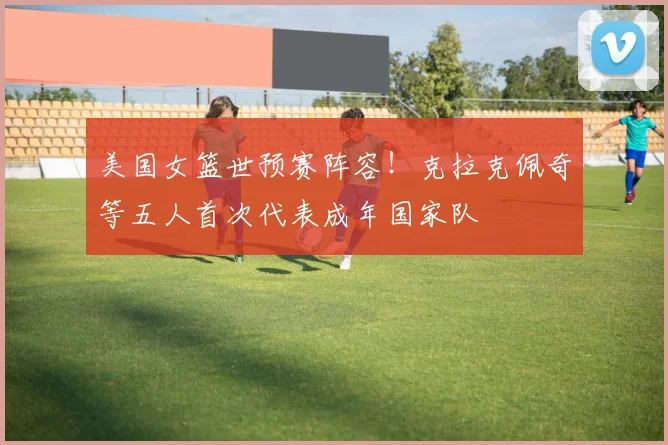 美国女篮世预赛阵容！克拉克佩奇等五人首次代表成年国家队