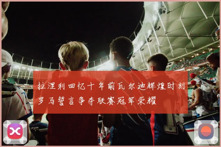 拉涅利回忆十年前瓦尔迪辉煌时刻罗马誓言争夺联赛冠军荣耀