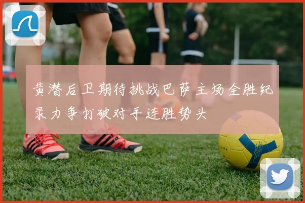 黄潜后卫期待挑战巴萨主场全胜纪录力争打破对手连胜势头