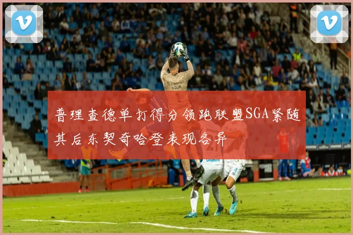普理查德单打得分领跑联盟SGA紧随其后东契奇哈登表现各异