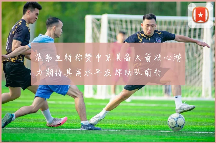 范弗里特称赞申京具备火箭核心潜力期待其高水平发挥助队前行