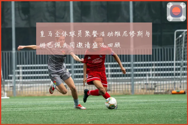 皇马全体球员聚餐活动维尼修斯与姆巴佩共同邀请盛况回顾