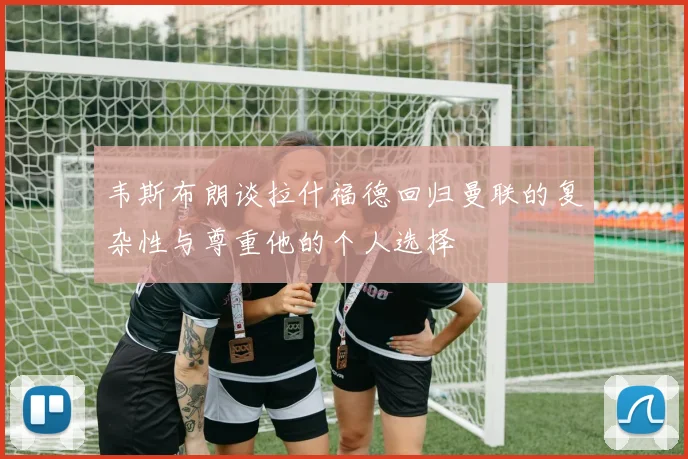 韦斯布朗谈拉什福德回归曼联的复杂性与尊重他的个人选择