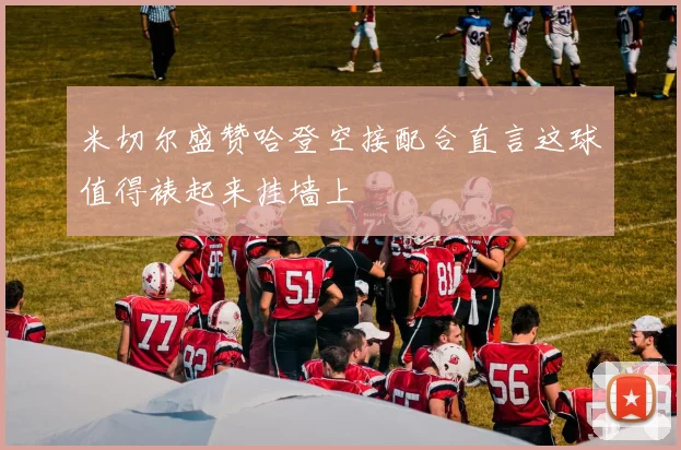 米切尔盛赞哈登空接配合直言这球值得裱起来挂墙上