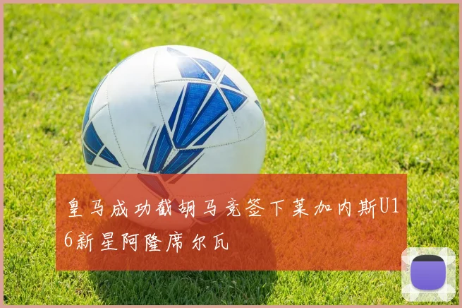 皇马成功截胡马竞签下莱加内斯U16新星阿隆席尔瓦