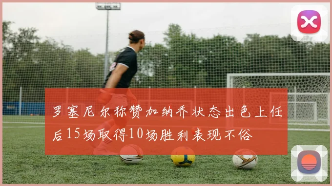 罗塞尼尔称赞加纳乔状态出色上任后15场取得10场胜利表现不俗