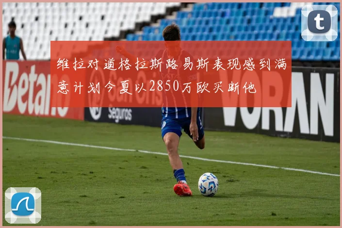 维拉对道格拉斯路易斯表现感到满意计划今夏以2850万欧买断他