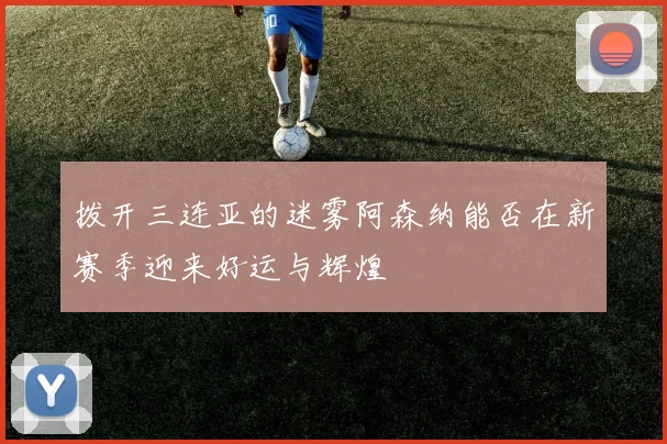 拨开三连亚的迷雾阿森纳能否在新赛季迎来好运与辉煌