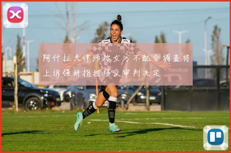 阿什拉夫律师称女方不配合调查将上诉强奸指控移交审判决定