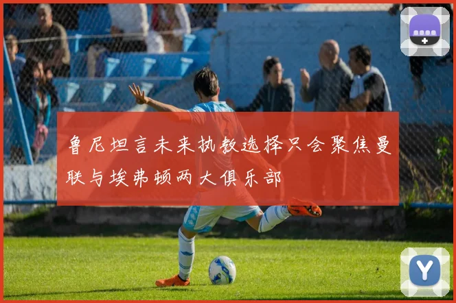 鲁尼坦言未来执教选择只会聚焦曼联与埃弗顿两大俱乐部