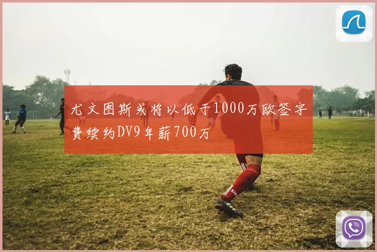 尤文图斯或将以低于1000万欧签字费续约DV9年薪700万