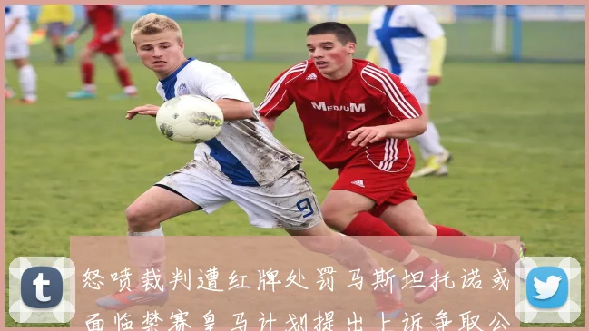 怒喷裁判遭红牌处罚马斯坦托诺或面临禁赛皇马计划提出上诉争取公正处理