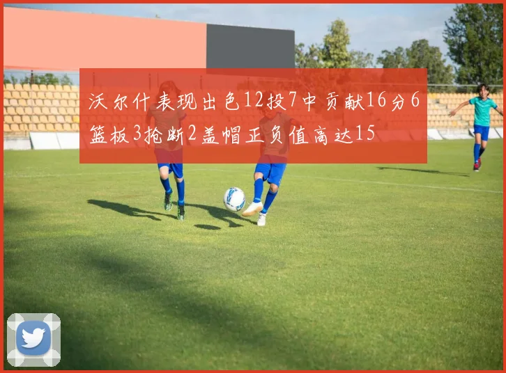 沃尔什表现出色12投7中贡献16分6篮板3抢断2盖帽正负值高达15
